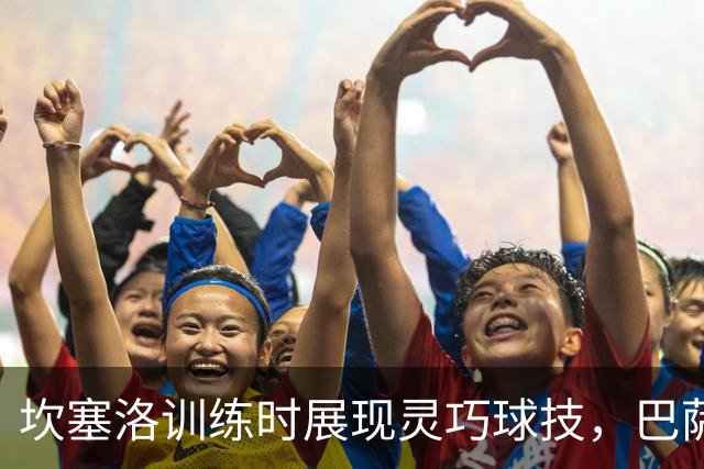坎塞洛训练时展现灵巧球技，巴萨社媒发布精彩视频